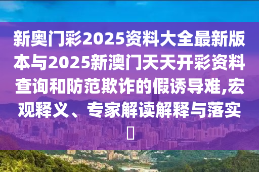新奧門彩2025資料大全最新版本與2025新澳門天天開彩資料查詢和防范欺詐的假誘導(dǎo)難,宏觀釋義、專家解讀解釋與落實?