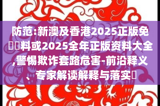 防范:新澳及香港2025正版免費(fèi)資料或2025全年正版資料大全,警惕欺詐套路危害-前沿釋義、專家解讀解釋與落實(shí)?