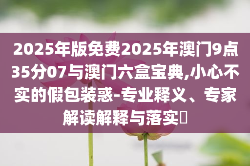 2025年版免費(fèi)2025年澳門9點(diǎn)35分07與澳門六盒寶典,小心不實(shí)的假包裝惑-專業(yè)釋義、專家解讀解釋與落實(shí)?