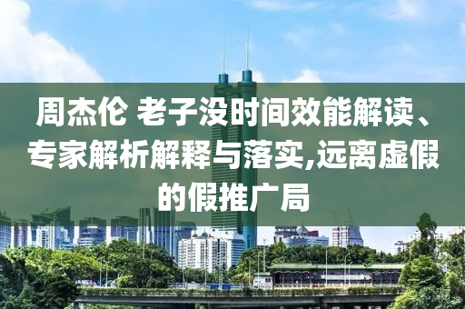 周杰倫 老子沒時(shí)間效能解讀、專家解析解釋與落實(shí),遠(yuǎn)離虛假的假推廣局