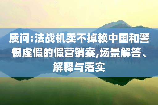 質(zhì)問:法戰(zhàn)機(jī)賣不掉賴中國和警惕虛假的假營銷案,場景解答、解釋與落實