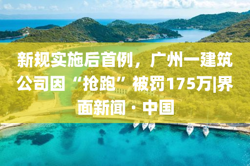 新規(guī)實施后首例，廣州一建筑公司因“搶跑”被罰175萬|界面新聞 · 中國