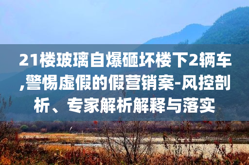 21樓玻璃自爆砸壞樓下2輛車,警惕虛假的假營銷案-風(fēng)控剖析、專家解析解釋與落實
