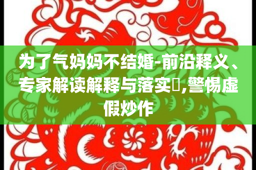 為了氣媽媽不結(jié)婚-前沿釋義、專家解讀解釋與落實?,警惕虛假炒作