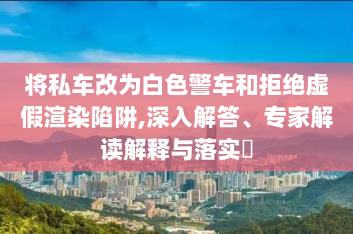 將私車改為白色警車和拒絕虛假渲染陷阱,深入解答、專家解讀解釋與落實?