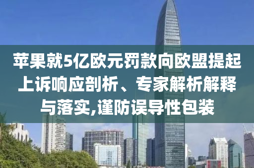 蘋果就5億歐元罰款向歐盟提起上訴響應(yīng)剖析、專家解析解釋與落實,謹防誤導(dǎo)性包裝