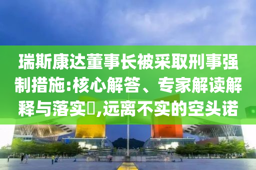 瑞斯康達(dá)董事長(zhǎng)被采取刑事強(qiáng)制措施:核心解答、專家解讀解釋與落實(shí)?,遠(yuǎn)離不實(shí)的空頭諾