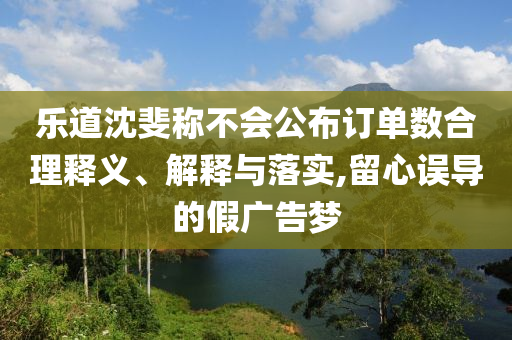 樂道沈斐稱不會(huì)公布訂單數(shù)合理釋義、解釋與落實(shí),留心誤導(dǎo)的假?gòu)V告夢(mèng)
