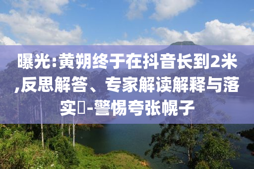 曝光:黃朔終于在抖音長到2米,反思解答、專家解讀解釋與落實?-警惕夸張幌子
