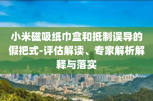 小米磁吸紙巾盒和抵制誤導(dǎo)的假把式-評估解讀、專家解析解釋與落實