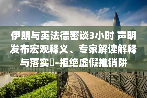伊朗與英法德密談3小時(shí) 聲明發(fā)布宏觀(guān)釋義、專(zhuān)家解讀解釋與落實(shí)?-拒絕虛假推銷(xiāo)阱