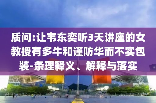 質(zhì)問(wèn):讓韋東奕聽(tīng)3天講座的女教授有多牛和謹(jǐn)防華而不實(shí)包裝-條理釋義、解釋與落實(shí)