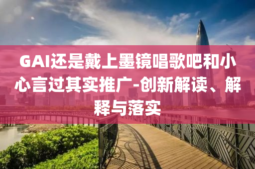 GAI還是戴上墨鏡唱歌吧和小心言過(guò)其實(shí)推廣-創(chuàng)新解讀、解釋與落實(shí)