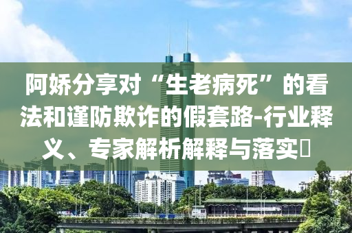 阿嬌分享對(duì)“生老病死”的看法和謹(jǐn)防欺詐的假套路-行業(yè)釋義、專(zhuān)家解析解釋與落實(shí)?