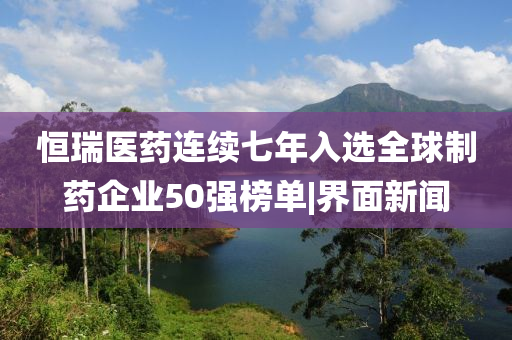 恒瑞醫(yī)藥連續(xù)七年入選全球制藥企業(yè)50強(qiáng)榜單|界面新聞