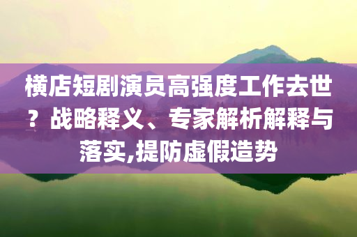 橫店短劇演員高強(qiáng)度工作去世？戰(zhàn)略釋義、專家解析解釋與落實(shí),提防虛假造勢(shì)