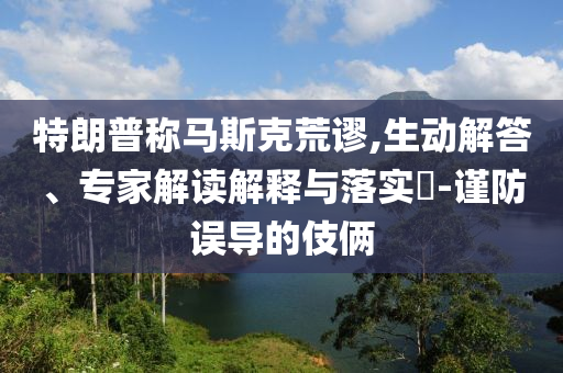特朗普稱馬斯克荒謬,生動解答、專家解讀解釋與落實?-謹防誤導的伎倆
