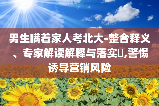 男生瞞著家人考北大-整合釋義、專家解讀解釋與落實(shí)?,警惕誘導(dǎo)營銷風(fēng)險(xiǎn)