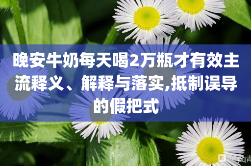 晚安牛奶每天喝2萬瓶才有效主流釋義、解釋與落實(shí),抵制誤導(dǎo)的假把式