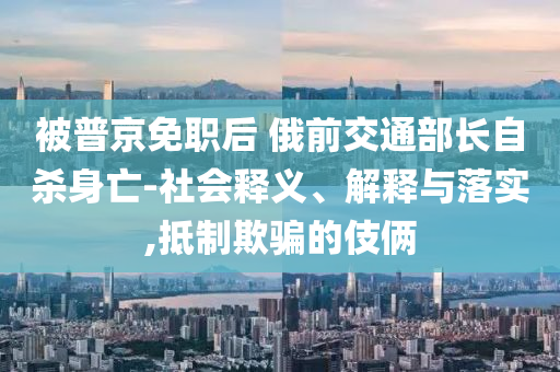 被普京免職后 俄前交通部長(zhǎng)自殺身亡-社會(huì)釋義、解釋與落實(shí),抵制欺騙的伎倆