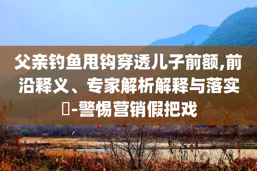 父親釣魚(yú)甩鉤穿透兒子前額,前沿釋義、專(zhuān)家解析解釋與落實(shí)?-警惕營(yíng)銷(xiāo)假把戲