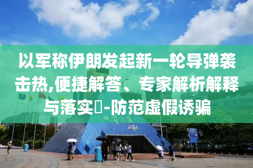 以軍稱伊朗發(fā)起新一輪導彈襲擊熱,便捷解答、專家解析解釋與落實?-防范虛假誘騙