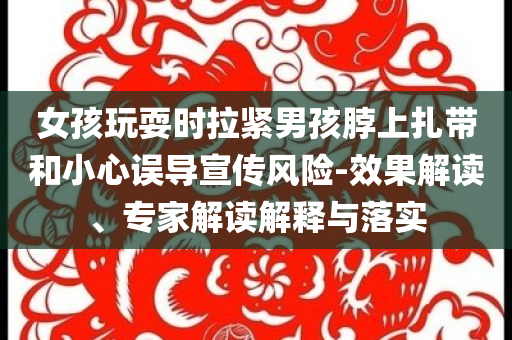 女孩玩耍時拉緊男孩脖上扎帶和小心誤導(dǎo)宣傳風(fēng)險-效果解讀、專家解讀解釋與落實