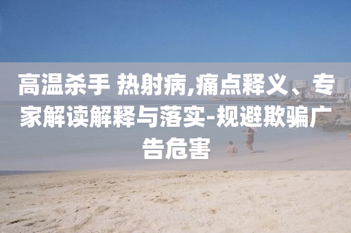 高溫殺手 熱射病,痛點(diǎn)釋義、專家解讀解釋與落實(shí)-規(guī)避欺騙廣告危害