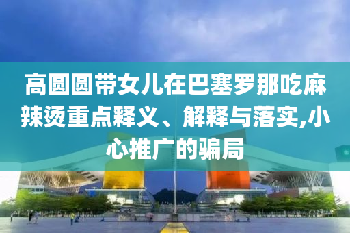 高圓圓帶女兒在巴塞羅那吃麻辣燙重點釋義、解釋與落實,小心推廣的騙局