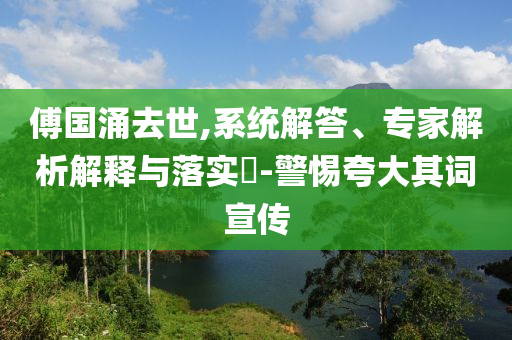 傅國(guó)涌去世,系統(tǒng)解答、專家解析解釋與落實(shí)?-警惕夸大其詞宣傳