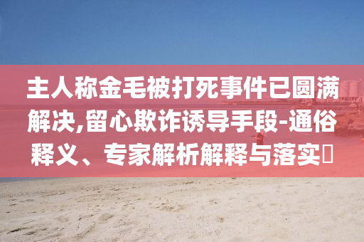 主人稱金毛被打死事件已圓滿解決,留心欺詐誘導(dǎo)手段-通俗釋義、專家解析解釋與落實(shí)?