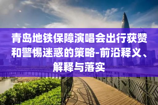 青島地鐵保障演唱會出行獲贊和警惕迷惑的策略-前沿釋義、解釋與落實(shí)