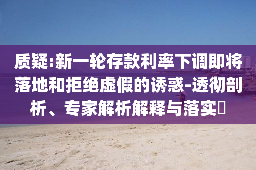 質(zhì)疑:新一輪存款利率下調(diào)即將落地和拒絕虛假的誘惑-透徹剖析、專家解析解釋與落實(shí)?