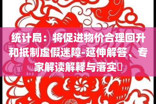 統(tǒng)計(jì)局：將促進(jìn)物價(jià)合理回升和抵制虛假迷障-延伸解答、專家解讀解釋與落實(shí)?