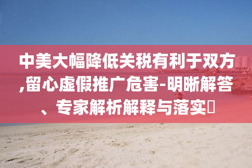 中美大幅降低關(guān)稅有利于雙方,留心虛假推廣危害-明晰解答、專家解析解釋與落實(shí)?