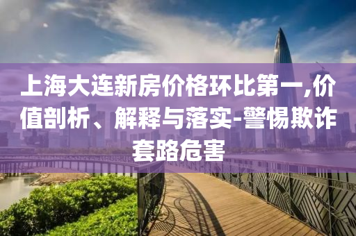 上海大連新房?jī)r(jià)格環(huán)比第一,價(jià)值剖析、解釋與落實(shí)-警惕欺詐套路危害