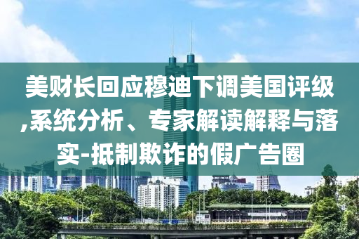 美財長回應穆迪下調(diào)美國評級,系統(tǒng)分析、專家解讀解釋與落實-抵制欺詐的假廣告圈