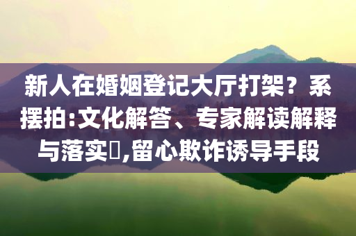 新人在婚姻登記大廳打架？系擺拍:文化解答、專家解讀解釋與落實?,留心欺詐誘導手段