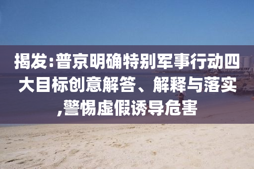 揭發(fā):普京明確特別軍事行動(dòng)四大目標(biāo)創(chuàng)意解答、解釋與落實(shí),警惕虛假誘導(dǎo)危害