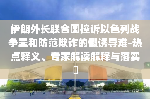 伊朗外長聯(lián)合國控訴以色列戰(zhàn)爭罪和防范欺詐的假誘導(dǎo)難-熱點(diǎn)釋義、專家解讀解釋與落實(shí)?