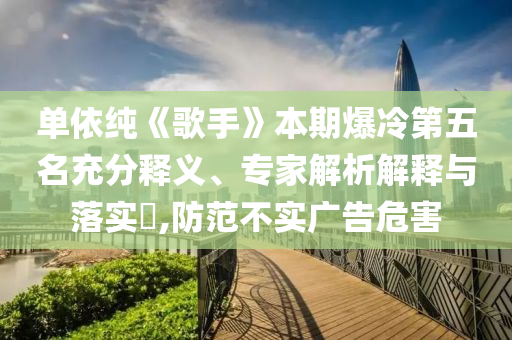 單依純《歌手》本期爆冷第五名充分釋義、專家解析解釋與落實(shí)?,防范不實(shí)廣告危害