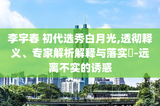 李宇春 初代選秀白月光,透徹釋義、專家解析解釋與落實(shí)?-遠(yuǎn)離不實(shí)的誘惑