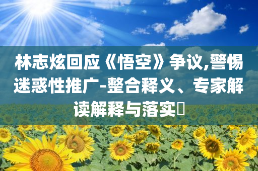 林志炫回應(yīng)《悟空》爭(zhēng)議,警惕迷惑性推廣-整合釋義、專家解讀解釋與落實(shí)?
