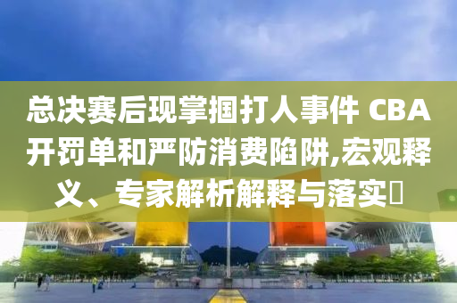 總決賽后現(xiàn)掌摑打人事件 CBA開罰單和嚴(yán)防消費(fèi)陷阱,宏觀釋義、專家解析解釋與落實(shí)?