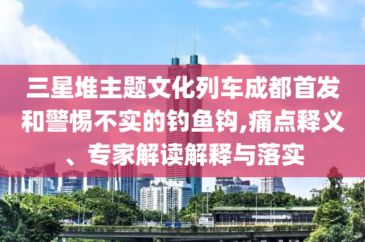 三星堆主題文化列車成都首發(fā)和警惕不實(shí)的釣魚(yú)鉤,痛點(diǎn)釋義、專家解讀解釋與落實(shí)