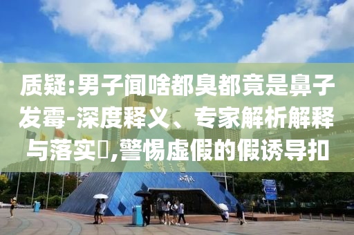 質(zhì)疑:男子聞啥都臭都竟是鼻子發(fā)霉-深度釋義、專家解析解釋與落實(shí)?,警惕虛假的假誘導(dǎo)扣