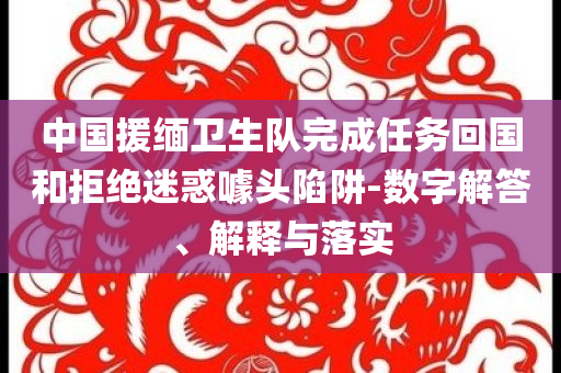 中國(guó)援緬衛(wèi)生隊(duì)完成任務(wù)回國(guó)和拒絕迷惑噱頭陷阱-數(shù)字解答、解釋與落實(shí)