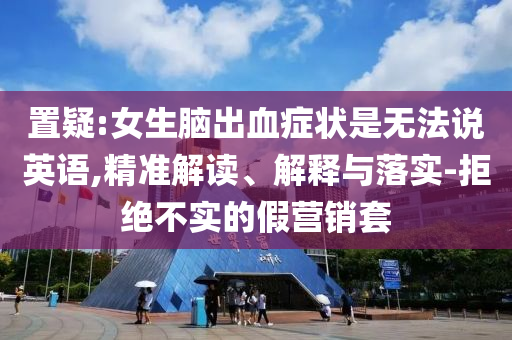 置疑:女生腦出血癥狀是無(wú)法說(shuō)英語(yǔ),精準(zhǔn)解讀、解釋與落實(shí)-拒絕不實(shí)的假營(yíng)銷套