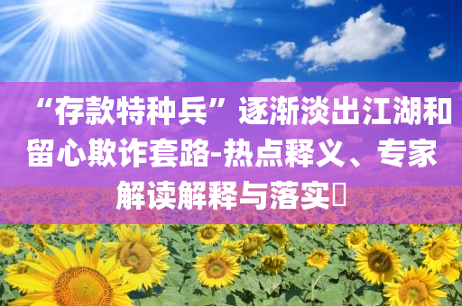“存款特種兵”逐漸淡出江湖和留心欺詐套路-熱點(diǎn)釋義、專(zhuān)家解讀解釋與落實(shí)?