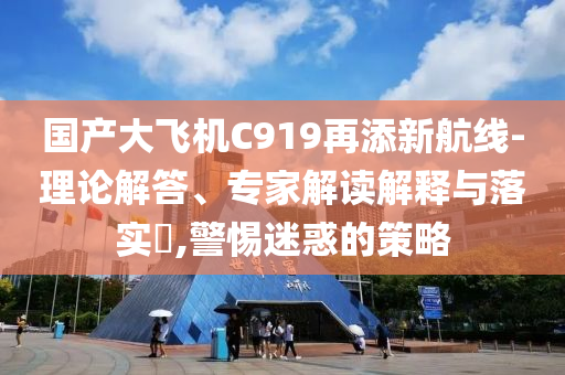 國產(chǎn)大飛機(jī)C919再添新航線-理論解答、專家解讀解釋與落實(shí)?,警惕迷惑的策略